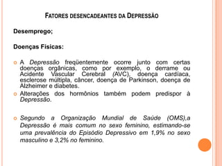 FATORES DESENCADEANTES DA DEPRESSÃO
Desemprego;
Doenças Físicas:






A Depressão freqüentemente ocorre junto com certas
doenças orgânicas, como por exemplo, o derrame ou
Acidente Vascular Cerebral (AVC), doença cardíaca,
esclerose múltipla, câncer, doença de Parkinson, doença de
Alzheimer e diabetes.
Alterações dos hormônios também podem predispor à
Depressão.
Segundo a Organização Mundial de Saúde (OMS),a
Depressão é mais comum no sexo feminino, estimando-se
uma prevalência do Episódio Depressivo em 1,9% no sexo
masculino e 3,2% no feminino.

 