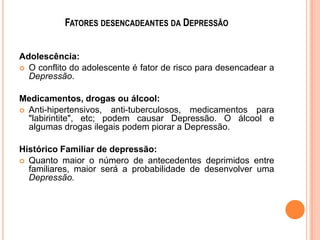 FATORES DESENCADEANTES DA DEPRESSÃO
Adolescência:
 O conflito do adolescente é fator de risco para desencadear a
Depressão.
Medicamentos, drogas ou álcool:
 Anti-hipertensivos, anti-tuberculosos, medicamentos para
"labirintite", etc; podem causar Depressão. O álcool e
algumas drogas ilegais podem piorar a Depressão.
Histórico Familiar de depressão:
 Quanto maior o número de antecedentes deprimidos entre
familiares, maior será a probabilidade de desenvolver uma
Depressão.

 