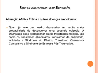FATORES DESENCADEANTES DA DEPRESSÃO

Alteração Afetiva Prévia e outras doenças emocionais:


Quem já teve um quadro depressivo tem muito maior
probabilidade de desenvolver uma segundo episódio. A
Depressão pode acompanhar outros transtornos mentais, tais
como os transtornos alimentares, transtornos de ansiedade,
incluindo a Síndrome do Pânico, Transtorno ObsessivoCompulsivo e Síndrome de Estresse Pós-Traumático.

 