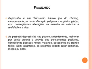 FINALIZANDO


Depressão é um Transtorno Afetivo (ou do Humor),
caracterizado por uma alteração psíquica e orgânica global,
com conseqüentes alterações na maneira de valorizar a
realidade e a vida.



As pessoas depressivas não podem, simplesmente, melhorar
por conta própria e através dos pensamentos positivos,
conhecendo pessoas novas, viajando, passeando ou tirando
férias. Sem tratamento, os sintomas podem durar semanas,
meses ou anos.

 