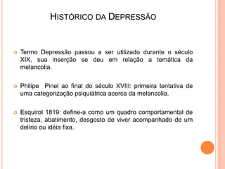 HISTÓRICO DA DEPRESSÃO



Termo Depressão passou a ser utilizado durante o século
XIX, sua inserção se deu em relação a temática da
melancolia.



Philipe Pinel ao final do século XVIII: primeira tentativa de
uma categorização psiquiátrica acerca da melancolia.



Esquirol 1819: define-a como um quadro comportamental de
tristeza, abatimento, desgosto de viver acompanhado de um
delírio ou idéia fixa.

 