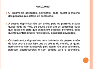 FINALIZANDO


O tratamento adequado, entretanto, pode ajudar a maioria
das pessoas que sofrem de depressão.



A pessoa deprimida não tem ânimo para os prazeres e para
quase nada na vida, de pouco adiantam os conselhos para
que passeiem, para que encontrem pessoas diferentes, para
que freqüentem grupos religiosos ou pratiquem atividades.



Os sentimentos depressivos vêm do interior da pessoa e não
de fora dela e é por isso que as coisas do mundo, as quais
normalmente são agradáveis para quem não está deprimido,
parecem aborrecedoras e sem sentido para o deprimido.

 