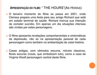 APRESENTAÇÃO DO FILME: “ THE HOURS”(AS HORAS)


O terceiro momento do filme se passa em 2001, onde
Clarissa prepara uma festa para seu amigo Richard que está
em estado terminal de saúde. Richard insinua sua intenção
de cometer suicídio. Em apenas um dia situações intensas
são vividas por estes personagens.



O filme apresenta revelações comportamentais e sintomáticas
da depressão, não só na apresentação pessoal de cada
personagem como também na ambientação de cada história.



Casas antigas, com cômodos escuros, móveis classicos,
flores escuras (roxas, que simbolizam luto), como a casa de
Virginia Woolf personagem central deste filme.

 
