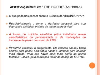 APRESENTAÇÃO DO FILME: “ THE HOURS”(AS HORAS)


O que podemos pensar sobre o Suicídio de VIRGINIA ?????



Psiquiatricamente , como o desfecho possível para sua
depressão psicótica; Instinto de morte sobre a vida!



A forma de suicídio escolhido pelos indivíduos revela
características da personalidade e da motivações do
inconsciente para o consumo do ATO!



VIRGINIA escolheu o afogamento. Ela colocou em seu bolso
pedras para pesar, pois sabia nadar e também para afundar
mais rápido. Para não haver mais falha como da última
tentativa. Talvez, pela convicção maior do desejo da MORTE.

 