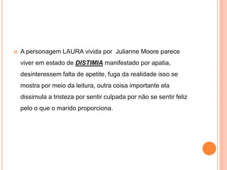 

A personagem LAURA vivida por Julianne Moore parece
viver em estado de DISTIMIA manifestado por apatia,
desinteressem falta de apetite, fuga da realidade isso se
mostra por meio da leitura, outra coisa importante ela
dissimula a tristeza por sentir culpada por não se sentir feliz
pelo o que o marido proporciona.

 