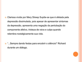 

Clarissa vivida por Mery Streep Supõe-se que é afetada pela
depressão dissimulada, pois apesar de apresentar sintomas
da depressão, apresenta uma negação da pertubação do
componente afetivo, tristeza de raiva e culpa quando
relembra nostalgicamente sua vida.



“...Sempre dando festas para encobrir o silêncio!” Richard
durante um diálogo.

 