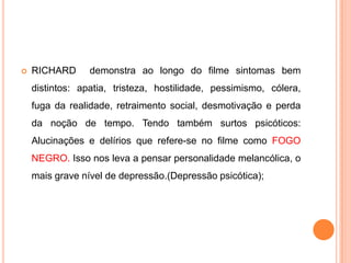 

RICHARD

demonstra ao longo do filme sintomas bem

distintos: apatia, tristeza, hostilidade, pessimismo, cólera,
fuga da realidade, retraimento social, desmotivação e perda
da noção de tempo. Tendo também surtos psicóticos:

Alucinações e delírios que refere-se no filme como FOGO
NEGRO. Isso nos leva a pensar personalidade melancólica, o
mais grave nível de depressão.(Depressão psicótica);

 