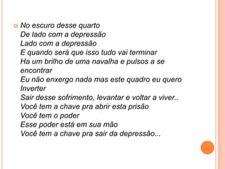 

No escuro desse quarto
De lado com a depressão
Lado com a depressão
E quando será que isso tudo vai terminar
Ha um brilho de uma navalha e pulsos a se
encontrar
Eu não enxergo nada mas este quadro eu quero
Inverter
Sair desse sofrimento, levantar e voltar a viver..
Você tem a chave pra abrir esta prisão
Você tem o poder
Esse poder está em sua mão
Você tem a chave pra sair da depressão...

 