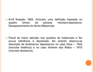 

Emil Kraeplin 1883, formulou uma definição baseada no
quadro
clínico
da
psicose
maníaco-depressiva.
Desaparecimento do termo Melancolia.



Freud da maior atenção nos quadros de melancolia e faz
pouca referência à depressão. No entanto observa-se
descrição de fenômenos depressivos no caso Dora – 1922
(neurose histérica) e no caso Homem dos Ratos – 1915
(neurose obsessiva).

 