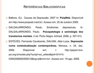 REFERÊNCIAS BIBLIOGRÁFICAS



Ballone, GJ. Causas da Depressão. 2007 In: PsiqWeb. Disponível
em http://www.psiqweb.med.br/, Acesso em: 25 de outubro 2009.



DALGALARRONDO,

Paulo.

DALGALARRONDO, Paulo.

Síndromes

depressivas.

In:

Psicopatologia e semiologia dos

transtornos mentais. 2 ed. Porto Alegre: Artmed, 2008, p. 307-313.


ESTEVES, Fernanda Cavalcante; GALVAN, Alda Luiza. Depressão
numa contextualização contemporânea, Manaus, n. 24, dez.
2006.

Disponível

em:

<

http://pepsic.bvs-

psi.org.br/scielo.php?script=sci_arttext&pid=S141303942006000300012&lng=pt&nrm=is>. Acesso em: 19 ago. 2008.

 