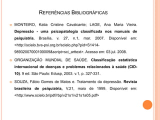 REFERÊNCIAS BIBLIOGRÁFICAS


MONTEIRO, Katia Cristine Cavalcante; LAGE, Ana Maria Vieira.
Depressão - uma psicopatologia classificada nos manuais de
psiquiatria,

Brasília,

v.

27,

n.1,

mar.

2007.

Disponível

em:

<http://scielo.bvs-psi.org.br/scielo.php?pid=S141498932007000100009&script=sci_arttext>. Acesso em: 03 jul. 2008.


ORGANIZAÇÃO MUNDIAL DE SAÚDE. Classificação estatística
internacional de doenças e problemas relacionados à saúde (CID10). 9 ed. São Paulo: Edusp, 2003. v.1, p. 327-331.



SOUZA, Fábio Gomes de Matos e. Tratamento da depressão. Revista
brasileira de psiquiatria, V.21, maio de 1999. Disponível em:

<http://www.scielo.br/pdf/rbp/v21s1/v21s1a05.pdf>

 