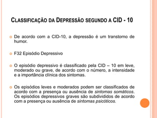 CLASSIFICAÇÃO DA DEPRESSÃO SEGUNDO A CID - 10


De acordo com a CID-10, a depressão é um transtorno de
humor.



F32 Episódio Depressivo



O episódio depressivo é classificado pela CID – 10 em leve,
moderado ou grave, de acordo com o número, a intensidade
e a importância clínica dos sintomas.



Os episódios leves e moderados podem ser classificados de
acordo com a presença ou ausência de sintomas somáticos.
Os episódios depressivos graves são subdivididos de acordo
com a presença ou ausência de sintomas psicóticos.

 