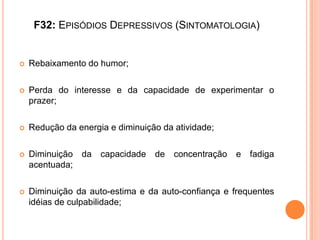 F32: EPISÓDIOS DEPRESSIVOS (SINTOMATOLOGIA)



Rebaixamento do humor;



Perda do interesse e da capacidade de experimentar o
prazer;



Redução da energia e diminuição da atividade;



Diminuição da
acentuada;



Diminuição da auto-estima e da auto-confiança e frequentes
idéias de culpabilidade;

capacidade

de

concentração

e fadiga

 