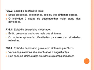 F32.0: Episódio depressivo leve:
 Estão presentes, pelo menos, dois ou três sintomas desses.
 O individuo é capaz de desempenhar maior parte das
atividades.
F32.1: Episódio depressivo moderado:
 Estão presentes quatro ou mais dos sintomas.
 O paciente apresenta dificuldades para executar atividades
rotineiras.

F32.2: Episódio depressivo grave com sintomas psicóticos:
 Vários dos sintomas são acentuados e angustiantes.
 São comuns idéias e atos suicidas e sintomas somáticos.

 