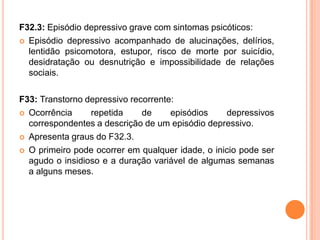 F32.3: Episódio depressivo grave com sintomas psicóticos:
 Episódio depressivo acompanhado de alucinações, delírios,
lentidão psicomotora, estupor, risco de morte por suicídio,
desidratação ou desnutrição e impossibilidade de relações
sociais.
F33: Transtorno depressivo recorrente:
 Ocorrência
repetida
de
episódios
depressivos
correspondentes a descrição de um episódio depressivo.
 Apresenta graus do F32.3.
 O primeiro pode ocorrer em qualquer idade, o inicio pode ser
agudo o insidioso e a duração variável de algumas semanas
a alguns meses.

 