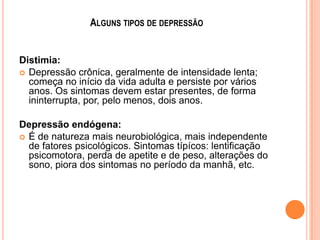 ALGUNS TIPOS DE DEPRESSÃO

Distimia:
 Depressão crônica, geralmente de intensidade lenta;
começa no início da vida adulta e persiste por vários
anos. Os sintomas devem estar presentes, de forma
ininterrupta, por, pelo menos, dois anos.
Depressão endógena:
 É de natureza mais neurobiológica, mais independente
de fatores psicológicos. Sintomas típícos: lentificação
psicomotora, perda de apetite e de peso, alterações do
sono, piora dos sintomas no período da manhã, etc.

 