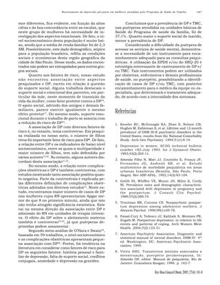 Rastreamento da depressão pós-parto em mulheres atendidas pelo Programa de Saúde da Família

mor diferentes, fica evidente, em função da altas
cifras e da boa concordância entre as escalas, que
neste grupo de mulheres há necessidade de investigação dos aspectos emocionais. De fato, o nível socioeconômico desta população é muito baixo, sendo que a média de renda familiar foi de 2,3
SM. Possivelmente, este dado demográfico, atípico
para a população brasileira, reflita as condições
sociais e econômicas desta região geográfica da
cidade de São Paulo. Desse modo, os dados encontrados não podem ser extrapolados para outros grupos sociais.
Quanto aos fatores de risco, nosso estudo
não encontrou associação entre aspectos
pesquisados e DP, exceto em relação à questão
do suporte social. Alguns trabalhos destacam o
suporte social e emocional dos parentes, em particular da mãe, neste momento de transição da
vida da mulher, como fator protetor contra a DP16.
O apoio social, advindo dos amigos e demais familiares, parece exercer igualmente o mesmo
efeito protetor17. Do mesmo modo, suporte emocional durante o trabalho de parto se associa com
a redução do risco de DP18.
A associação de DP com diversos fatores de
risco é, no entanto, tema controverso. Em pesquisa realizada no nosso meio, o número de filhos
vivos foi importante fator de risco para DP6. De fato,
a relação entre DP e os indicadores de baixo nível
socioeconômico, entre os quais a multiparidade e
maior número de filhos, tem sido defendida por
vários autores19,20. No entanto, alguns autores discordam desta associação21,22.
Do mesmo modo, a relação entre complicações obstétricas e DP é também controversa, com
estudos mostrando tanto associação positiva quanto negativa. Parte da controvérsia é explicada pelas diferentes definições de complicações obstétricas adotadas nos diversos estudos23. Neste estudo, encontramos maior número de casos de DP
nas mulheres cujos RN apresentaram Apgar menor do que 8 no primeiro minuto, ainda que isto
não tenha atingido significância estatística. Este
vai na mesma direção da associação entre DP e
admissão do RN em unidades de terapia intensiva. O efeito da DP sobre o aleitamento materno
também é controverso24,25, já que puérperas deprimidas podem amamentar.
Segundo meta-análise de O’Hara e Swain26,
baseada em 59 trabalhos, o nível socioeconômico
e as complicações obstétricas apresentam pequena associação com DP26. Porém, há tendência na
literatura em considerar como fatores de risco para
DP os seguintes fatores: história pessoal e familiar de depressão, falta de suporte social, conflitos
conjugais, ansiedade e depressão na gravidez.

187

Concluímos que a prevalência de DP e TMC,
nas puérperas atendidas na unidades básicas de
Saúde do Programa de saúde da família, foi de
37,1% . Quanto maior o suporte social do marido,
menor a prevalência de DP.
Considerando a dificuldade da puérpera de
acessar os serviços de saúde mental, demonstrase a necessidade de um instrumento para encaminhamento adequado para as consultas psiquiátricas. A utilização da EPDS e/ou do SRQ-20 é
estratégia interessante de rastreamento de DP e/
ou TMC. Tais instrumentos podem ser utilizados
por obstetras, enfermeiros e demais profissionais
de saúde, no puerpério, possibilitando a identificação de casos de DP e/ou TMC, com posterior
encaminhamento para o médico da equipe ou especialista, que determinará o tratamento adequado, de acordo com a intensidade dos sintomas.

Referências
1. Kessler RC, McGonagle KA, Zhao S, Nelson CB,
Hughes M, Eshleman S, et al. Lifetime and 12-month
prevalence of DSM III-R psychiatric disorders in the
United States: results from the National Comorbidity
Study. Arch Gen Psychiatry. 1994;51(1):8-19.
2. Depression in women. ACOG technical bulletin
number 182-July 1993. Int J Gynaecol Obstet.
1993;43(2):203-11.
3. Almeida Filho N, Mari JJ, Coutinho E, França JF,
Fernandes JG, Andreoli SB, et al. Estudo
multicêntrico de morbidade psiquiátrica em áreas
urbanas brasileiras (Brasília, São Paulo, Porto
Alegre). Rev ABP-APAL. 1992;14(3):93-104.
4. Gotlib IH, Whiffen VE, Mount JH, Milne K, Cordy
NI. Prevalence rates and demographic characteristics associated with depression in pregnancy and
the postpartum. J Consult Clin Psychol.
1989;57(2):269-74.
5. Troutman BR, Cutrona CE. Nonpsychotic postpartum depression among adolescent mothers. J
Abnorm Psychol. 1990;99(1):69-78.
6. Faisal-Cury A, Tedesco JJ, Kahhale S, Menezes PR,
Zugaib M. Postpartum depression: in relation to life
events and patterns of coping. Arch Women Ment
Health. 2004;7(2):123-31.
7. American Psychiatric Association. Diagnostic and
statistical manual of mental disorders. DSM-IV. 4th
ed. Washington, DC: American Psychiatric Association; 1994.
8. Vieira AHG. Transtornos mentais associados a
menstruação, puerpério perimenopausa, In:
Almeida OP, editor. Manual de psiquiatria. Rio de
Janeiro: Guanabara Koogan; 1996. p. 162-7.

Rev Bras Ginecol Obstet. 2005; 27(4): 181-8

 