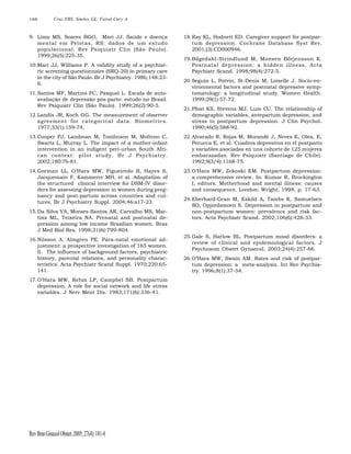 188

Cruz EBS, Simões GL, Faisal-Cury A

9. Lima MS, Soares BGO, Mari JJ. Saúde e doença
mental em Pelotas, RS: dados de um estudo
populacional. Rev Psiquiatr Clin (São Paulo).
1999;26(5):225-35.
10.Mari JJ, Williams P. A validity study of a psychiatric screening questionnaire (SRQ-20) in primary care
in the city of São Paulo. Br J Psychiatry. 1986;148:236.
11.Santos MF, Martins FC, Pasqual L. Escala de autoavaliação de depressão pós-parto: estudo no Brasil.
Rev Psiquiatr Clin (São Paulo). 1999;26(2):90-5.

18.Ray KL, Hodnett ED. Caregiver support for postpartum depression. Cochrane Database Syst Rev.
2001;(3):CD000946.
19.Bägedahl-Strindlund M, Monsen Börjensson K.
Postnatal depression: a hidden illness. Acta
Psychiatr Scand. 1998;98(4):272-5.
20.Seguin L, Potvin, St-Denis M, Loiselle J. Socio-environmental factors and postnatal depressive symptomatology: a longitudinal study. Women Health.
1999;29(1):57-72.

12.Landis JR, Koch GG. The measurement of observer
agreement for categorical data. Biometrics.
1977;33(1):159-74.

21.Pfost KS, Stevens MJ, Lum CU. The relationship of
demographic variables, antepartum depression, and
stress to postpartum depression. J Clin Psychol.
1990;46(5):588-92.

13.Cooper PJ, Landman M, Tomlinson M, Molteno C,
Swartz L, Murray L. The impact of a mother-infant
intervention in an indigent peri-urban South African context: pilot study. Br J Psychiatry.
2002;180:76-81.

22.Alvarado R, Rojas M, Morandé J, Neves E, Olea, E,
Perucca E, et al. Cuadros depresivos en el postparto
y variables asociadas en una cohorte de 125 mujeres
embarazadas. Rev Psiquiatr (Santiago de Chile).
1992;9(3/4):1168-75.

14.Gorman LL, O’Hara MW, Figueiredo B, Hayes S,
Jacquemain F, Kammerer MH, et al. Adaptation of
the structured clinical interview for DSM-IV disorders for assessing depression in women during pregnancy and post-partum across countries and cultures. Br J Psychiatry Suppl. 2004;46:s17-23.

23.O’Hara MW, Zekoski EM. Postpartum depression:
a comprehensive review. In: Kumar R, Brockington
I, editors. Motherhood and mental illness: causes
and consequence. London: Wright; 1998. p. 17-63.

15.Da Silva VA, Moraes-Santos AR, Carvalho MS, Martins ML, Teixeira NA. Prenatal and postnatal depression among low income Brazilian women. Braz
J Med Biol Res. 1998;31(6):799-804.
16.Nilsson A, Almgren PE. Para-natal emotional adjustment: a prospective investigation of 165 women.
II. The influence of background factors, psychiatric
history, parental relations, and personality characteristics. Acta Psychiatr Scand Suppl. 1970;220:65141.
17.O’Hara MW, Rehm LP, Campbel SB. Postpartum
depression. A role for social network and life stress
variables. J Nerv Ment Dis. 1983;171(6):336-41.

Rev Bras Ginecol Obstet. 2005; 27(4): 181-8

24.Eberhard-Gran M, Eskild A, Tambs K, Samuelsen
SO, Opjordsmoen S. Depression in postpartum and
non-postpartum women: prevalence and risk factors. Acta Psychiatr Scand. 2002;106(6):426-33.

25.Gale S, Harlow BL. Postpartum mood disorders: a
review of clinical and epidemiological factors. J
Psychosom Obstet Gynaecol. 2003;24(4):257-66.
26.O’Hara MW, Swain AM. Rates and risk of postpartum depression: a meta-analysis. Int Rev Psychiatry. 1996;8(1):37-54.

 