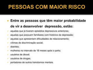  Entre as pessoas que têm maior probabilidade 
de vir a desenvolver depressão, estão: 
 aquelas que já tiverem episódios depressivos anteriores; 
 aquelas que possuem familiares com histórico de depressão; 
 aquelas que apresentam dificuldades de relacionamento; 
 vítimas de discriminação social; 
 doentes; 
 mulheres no intervalo de 18 meses após o parto; 
 usuários de álcool; 
 usuários de drogas; 
 portadores de outros transtornos mentais. 
 