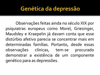 Observações feitas ainda no século XIX por 
psiquiatras europeus como Morel, Griesinger, 
Maudsley e Kraepelin já davam conta que esse 
distúrbio afetivo parecia se concentrar mais em 
determinadas famílias. Portanto, desde essas 
observações clínicas, tem-se procurado 
demonstrar a existência de um componente 
genético para as depressões. 
 