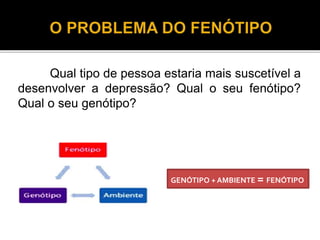 Qual tipo de pessoa estaria mais suscetível a 
desenvolver a depressão? Qual o seu fenótipo? 
Qual o seu genótipo? 
GENÓTIPO + AMBIENTE = FENÓTIPO 
 