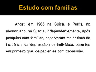 Angst, em 1966 na Suíça, e Perris, no 
mesmo ano, na Suécia, independentemente, após 
pesquisa com famílias, observaram maior risco de 
incidência da depressão nos indivíduos parentes 
em primeiro grau de pacientes com depressão. 
 