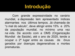 Com grande expressividade no cenário 
mundial, a depressão tem apresentado índices 
alarmantes nos últimos tempos. Já chamada de 
“o mal do século”, deve atingir entre 15% e 20% 
da população mundial, no mínimo uma vez 
na vida. De acordo com a OMS (Organização 
Mundial de Saúde), até o ano de 2020, tende a 
ocupar o 2º lugar entre as causas de ônus 
gerados por doenças degenerativas e mortes 
prematuras. 
 