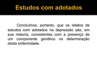 Concluímos, portanto, que os relatos de 
estudos com adotados na depressão são, em 
sua maioria, consistentes com a presença de 
um componente genético na determinação 
desta enfermidade. 
 