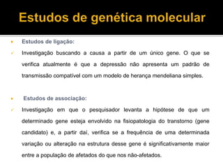  Estudos de ligação: 
 Investigação buscando a causa a partir de um único gene. O que se 
verifica atualmente é que a depressão não apresenta um padrão de 
transmissão compatível com um modelo de herança mendeliana simples. 
 Estudos de associação: 
 Investigação em que o pesquisador levanta a hipótese de que um 
determinado gene esteja envolvido na fisiopatologia do transtorno (gene 
candidato) e, a partir daí, verifica se a frequência de uma determinada 
variação ou alteração na estrutura desse gene é significativamente maior 
entre a população de afetados do que nos não-afetados. 
 