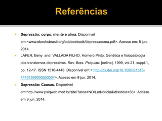  Depressão: corpo, mente e alma. Disponível 
em:<www.ebooksbrasil.org/adobeebook/depressaocma.pdf>. Acesso em: 8 jun. 
2014. 
 LAFER, Beny and VALLADA FILHO, Homero Pinto. Genética e fisiopatologia 
dos transtornos depressivos. Rev. Bras. Psiquiatr. [online]. 1999, vol.21, suppl.1, 
pp. 12-17. ISSN 1516-4446. Disponível em:< http://dx.doi.org/10.1590/S1516- 
44461999000500004>. Acesso em 9 jun. 2014. 
 Depressão: Causas. Disponível 
em:http://www.psiqweb.med.br/site/?area=NO/LerNoticia&idNoticia=56>. Acesso 
em 9 jun. 2014. 
 