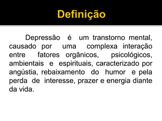 Depressão é um transtorno mental, 
causado por uma complexa interação 
entre fatores orgânicos, psicológicos, 
ambientais e espirituais, caracterizado por 
angústia, rebaixamento do humor e pela 
perda de interesse, prazer e energia diante 
da vida. 
 