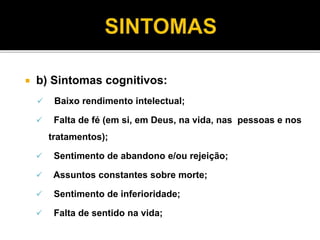  b) Sintomas cognitivos: 
 Baixo rendimento intelectual; 
 Falta de fé (em si, em Deus, na vida, nas pessoas e nos 
tratamentos); 
 Sentimento de abandono e/ou rejeição; 
 Assuntos constantes sobre morte; 
 Sentimento de inferioridade; 
 Falta de sentido na vida; 
 