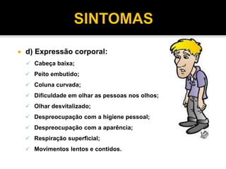  d) Expressão corporal: 
 Cabeça baixa; 
 Peito embutido; 
 Coluna curvada; 
 Dificuldade em olhar as pessoas nos olhos; 
 Olhar desvitalizado; 
 Despreocupação com a higiene pessoal; 
 Despreocupação com a aparência; 
 Respiração superficial; 
 Movimentos lentos e contidos. 
 