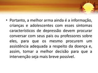 • Portanto, a melhor arma ainda é a informação,
crianças e adolescentes com esses sintomas
característicos de depressão devem procurar
conversar com seus pais ou professores sobre
eles, para que os mesmo procurem um
assistência adequada a respeito da doença e,
assim, tomar a melhor decisão para que a
intervenção seja mais breve possível.
 