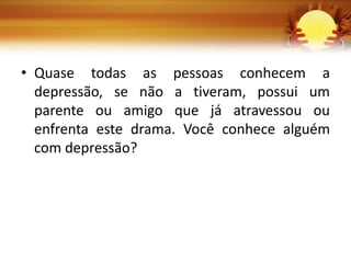 • Quase todas as pessoas conhecem a
depressão, se não a tiveram, possui um
parente ou amigo que já atravessou ou
enfrenta este drama. Você conhece alguém
com depressão?
 
