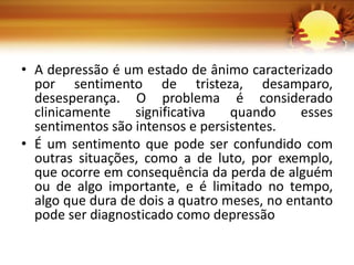• A depressão é um estado de ânimo caracterizado
por sentimento de tristeza, desamparo,
desesperança. O problema é considerado
clinicamente significativa quando esses
sentimentos são intensos e persistentes.
• É um sentimento que pode ser confundido com
outras situações, como a de luto, por exemplo,
que ocorre em consequência da perda de alguém
ou de algo importante, e é limitado no tempo,
algo que dura de dois a quatro meses, no entanto
pode ser diagnosticado como depressão
 
