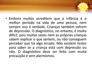 • Embora muitos acreditem que a infância é o
melhor período na vida de uma pessoa, nem
sempre isso é verdade. Crianças também sofrem
de depressão. O diagnóstico, no entanto, é muito
difícil, pois muitas vezes nem as próprias crianças
sabem explicar o que sentem, ou não conseguem
perceber que há algo errado. Não existem testes
para saber se a criança está com depressão ou
não. O diagnóstico deve ser feito com muita
precaução e sem alarmismos.
 