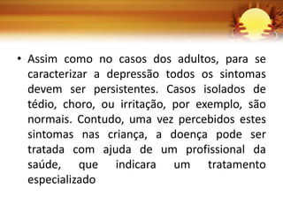 • Assim como no casos dos adultos, para se
caracterizar a depressão todos os sintomas
devem ser persistentes. Casos isolados de
tédio, choro, ou irritação, por exemplo, são
normais. Contudo, uma vez percebidos estes
sintomas nas criança, a doença pode ser
tratada com ajuda de um profissional da
saúde, que indicara um tratamento
especializado
 