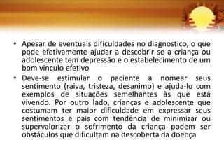 • Apesar de eventuais dificuldades no diagnostico, o que
pode efetivamente ajudar a descobrir se a criança ou
adolescente tem depressão é o estabelecimento de um
bom vinculo efetivo
• Deve-se estimular o paciente a nomear seus
sentimento (raiva, tristeza, desanimo) e ajuda-lo com
exemplos de situações semelhantes às que está
vivendo. Por outro lado, crianças e adolescente que
costumam ter maior dificuldade em expressar seus
sentimentos e pais com tendência de minimizar ou
supervalorizar o sofrimento da criança podem ser
obstáculos que dificultam na descoberta da doença
 