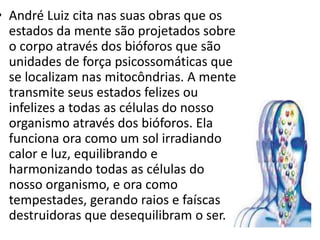 • André Luiz cita nas suas obras que os
estados da mente são projetados sobre
o corpo através dos bióforos que são
unidades de força psicossomáticas que
se localizam nas mitocôndrias. A mente
transmite seus estados felizes ou
infelizes a todas as células do nosso
organismo através dos bióforos. Ela
funciona ora como um sol irradiando
calor e luz, equilibrando e
harmonizando todas as células do
nosso organismo, e ora como
tempestades, gerando raios e faíscas
destruidoras que desequilibram o ser.
 