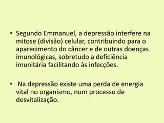 • Segundo Emmanuel, a depressão interfere na
mitose (divisão) celular, contribuindo para o
aparecimento do câncer e de outras doenças
imunológicas, sobretudo a deficiência
imunitária facilitando às infecções.
• Na depressão existe uma perda de energia
vital no organismo, num processo de
desvitalização.
 