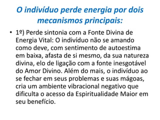 O indivíduo perde energia por dois
mecanismos principais:
• 1º) Perde sintonia com a Fonte Divina de
Energia Vital: O indivíduo não se amando
como deve, com sentimento de autoestima
em baixa, afasta de si mesmo, da sua natureza
divina, elo de ligação com a fonte inesgotável
do Amor Divino. Além do mais, o indivíduo ao
se fechar em seus problemas e suas mágoas,
cria um ambiente vibracional negativo que
dificulta o acesso da Espiritualidade Maior em
seu benefício.
 