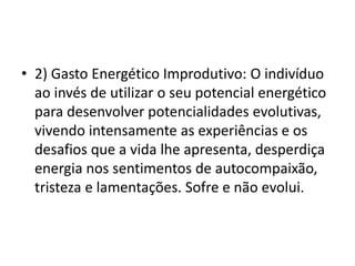 • 2) Gasto Energético Improdutivo: O indivíduo
ao invés de utilizar o seu potencial energético
para desenvolver potencialidades evolutivas,
vivendo intensamente as experiências e os
desafios que a vida lhe apresenta, desperdiça
energia nos sentimentos de autocompaixão,
tristeza e lamentações. Sofre e não evolui.
 