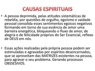 • A pessoa deprimida, pelas atitudes sistemáticas de
rebeldia, por questões de orgulho, egoísmo e vaidade
pessoal consolida esses sentimentos egoicos negativos
formando em torno de sua essência de amor uma
barreira energética, bloqueando o fluxo de amor, de
alegria e de felicidade próprios do Ser Essencial, reflexo
de DEUS em nós.
• Essas ações realizadas pela própria pessoa podem ser
estimuladas e agravadas por espíritos desencarnados,
que se aproveitam das MATRIZES existentes na pessoa,
para agravar o seu problema. Gerando processos
OBSSESIVOS.
 