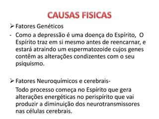 Fatores Genéticos
- Como a depressão é uma doença do Espírito, O
Espírito traz em si mesmo antes de reencarnar, e
estará atraindo um espermatozoide cujos genes
contêm as alterações condizentes com o seu
psiquismo.
Fatores Neuroquímicos e cerebrais-
Todo processo começa no Espírito que gera
alterações energéticas no perispírito que vai
produzir a diminuição dos neurotransmissores
nas células cerebrais.
 