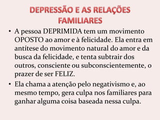 • A pessoa DEPRIMIDA tem um movimento
OPOSTO ao amor e à felicidade. Ela entra em
antítese do movimento natural do amor e da
busca da felicidade, e tenta subtrair dos
outros, consciente ou subconscientemente, o
prazer de ser FELIZ.
• Ela chama a atenção pelo negativismo e, ao
mesmo tempo, gera culpa nos familiares para
ganhar alguma coisa baseada nessa culpa.
 
