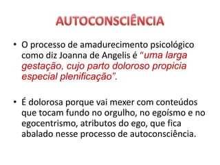 • O processo de amadurecimento psicológico
como diz Joanna de Angelis é “uma larga
gestação, cujo parto doloroso propicia
especial plenificação”.
• É dolorosa porque vai mexer com conteúdos
que tocam fundo no orgulho, no egoísmo e no
egocentrismo, atributos do ego, que fica
abalado nesse processo de autoconsciência.
 