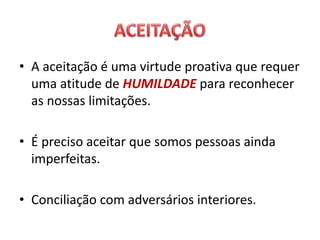• A aceitação é uma virtude proativa que requer
uma atitude de HUMILDADE para reconhecer
as nossas limitações.
• É preciso aceitar que somos pessoas ainda
imperfeitas.
• Conciliação com adversários interiores.
 