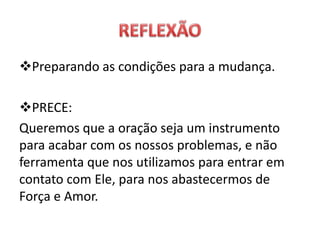 Preparando as condições para a mudança.
PRECE:
Queremos que a oração seja um instrumento
para acabar com os nossos problemas, e não
ferramenta que nos utilizamos para entrar em
contato com Ele, para nos abastecermos de
Força e Amor.
 