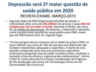 Depressão será 2ª maior questão de
saúde pública em 2020
REVISTA EXAME- MARÇO-2013
• Segundo dados da OMS (Organização Mundial da Saúde), a
enfermidade afeta cerca de 340 milhões de pessoas e causa 850 mil
suicídios por ano em todo o mundo. Somente no Brasil, são cerca
de 13 milhões de depressivos. Atualmente, a depressão é apontada
como a quinta maior questão de saúde pública pela OMS, sendo
que até 2020 deverá estar em segundo lugar.
• “O mais perigoso desses números são os dados da própria OMS, os
quais refletem que cerca de 75% das pessoas com depressão não
recebem tratamentos adequados e específicos. É diante de uma
questão complicada como esta que precisamos especializar
profissionais da grande área da saúde na prática clínica, mediante a
avaliação crítica da eficácia e segurança dos medicamentos”, afirma
o Prof. Dr. Carlos Eduardo Pulz Araujo, Coordenador do Programa
de Pós-Graduação Lato sensu em Farmacologia Clínica da USF
(Universidade São Francisco).
 